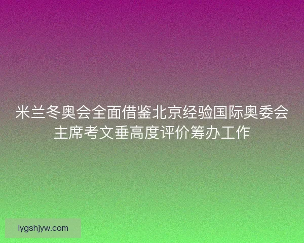 米兰冬奥会全面借鉴北京经验国际奥委会主席考文垂高度评价筹办工作