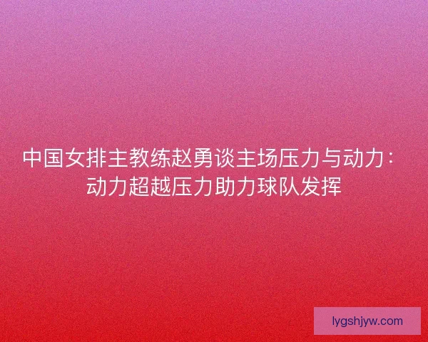 中国女排主教练赵勇谈主场压力与动力：动力超越压力助力球队发挥