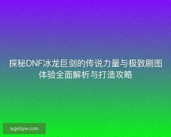 探秘DNF冰龙巨剑的传说力量与极致刷图体验全面解析与打造攻略