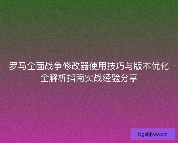 罗马全面战争修改器使用技巧与版本优化全解析指南实战经验分享