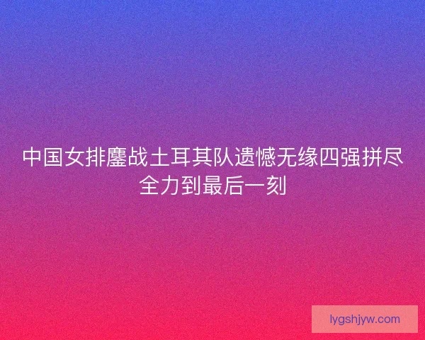 中国女排鏖战土耳其队遗憾无缘四强拼尽全力到最后一刻