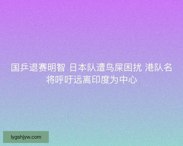国乒退赛明智 日本队遭鸟屎困扰 港队名将呼吁远离印度为中心