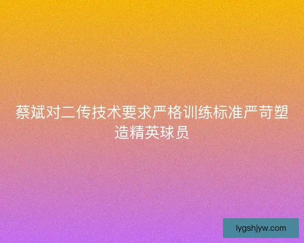 蔡斌对二传技术要求严格训练标准严苛塑造精英球员
