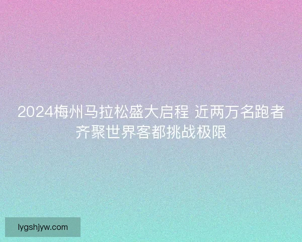 2024梅州马拉松盛大启程 近两万名跑者齐聚世界客都挑战极限