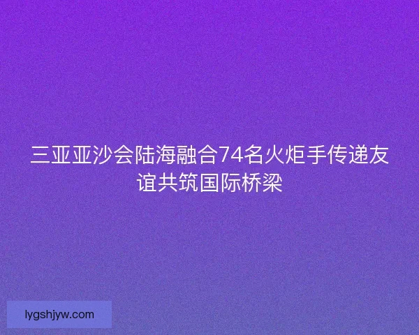 三亚亚沙会陆海融合74名火炬手传递友谊共筑国际桥梁