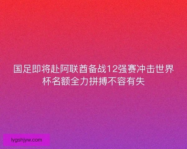 国足即将赴阿联酋备战12强赛冲击世界杯名额全力拼搏不容有失