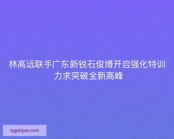 林高远联手广东新锐石俊博开启强化特训 力求突破全新高峰
