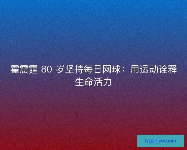 霍震霆 80 岁坚持每日网球：用运动诠释生命活力