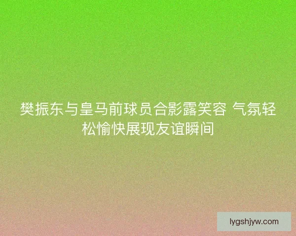 樊振东与皇马前球员合影露笑容 气氛轻松愉快展现友谊瞬间