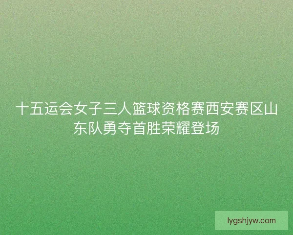 十五运会女子三人篮球资格赛西安赛区山东队勇夺首胜荣耀登场