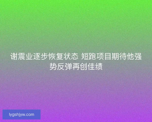 谢震业逐步恢复状态 短跑项目期待他强势反弹再创佳绩