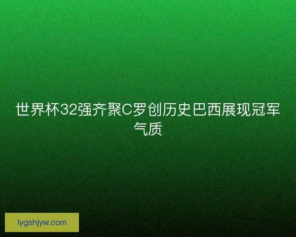 世界杯32强齐聚C罗创历史巴西展现冠军气质