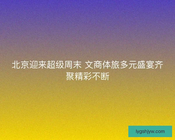 北京迎来超级周末 文商体旅多元盛宴齐聚精彩不断