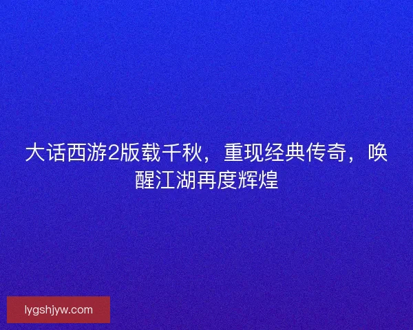 大话西游2版载千秋，重现经典传奇，唤醒江湖再度辉煌