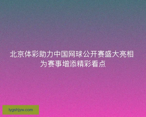 北京体彩助力中国网球公开赛盛大亮相 为赛事增添精彩看点