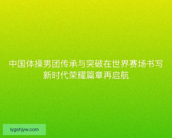 中国体操男团传承与突破在世界赛场书写新时代荣耀篇章再启航