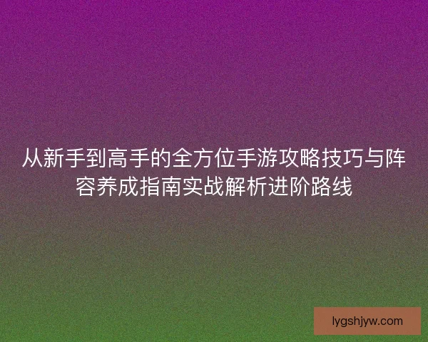 从新手到高手的全方位手游攻略技巧与阵容养成指南实战解析进阶路线