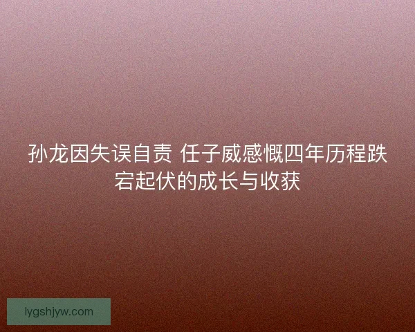 孙龙因失误自责 任子威感慨四年历程跌宕起伏的成长与收获