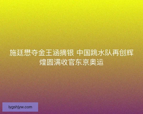 施廷懋夺金王涵摘银 中国跳水队再创辉煌圆满收官东京奥运