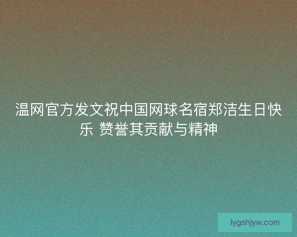 温网官方发文祝中国网球名宿郑洁生日快乐 赞誉其贡献与精神