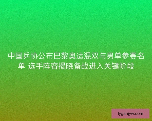 中国乒协公布巴黎奥运混双与男单参赛名单 选手阵容揭晓备战进入关键阶段