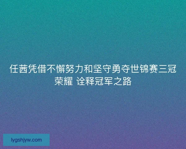 任茜凭借不懈努力和坚守勇夺世锦赛三冠荣耀 诠释冠军之路
