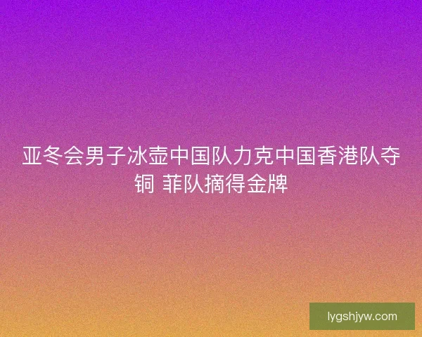 亚冬会男子冰壶中国队力克中国香港队夺铜 菲队摘得金牌