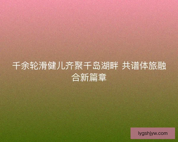 千余轮滑健儿齐聚千岛湖畔 共谱体旅融合新篇章