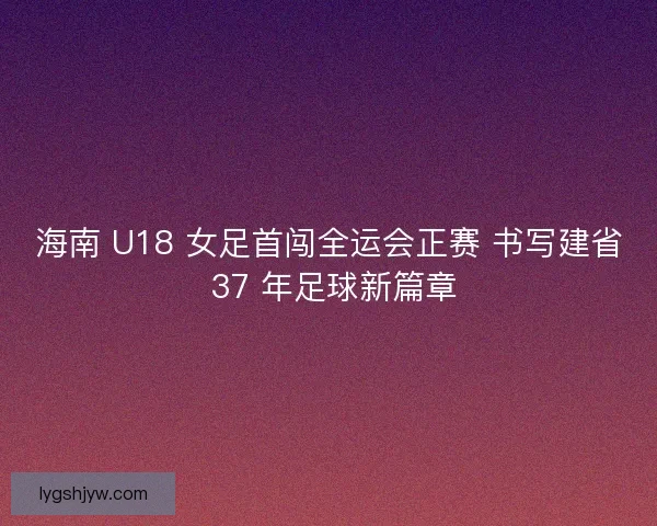 海南 U18 女足首闯全运会正赛 书写建省 37 年足球新篇章