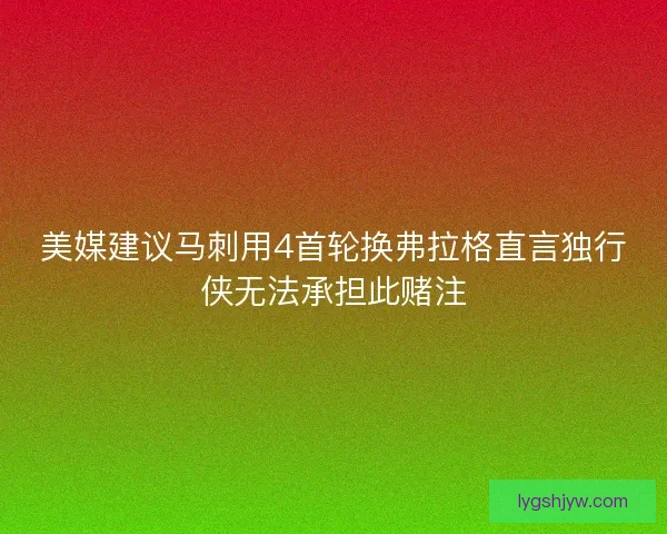 美媒建议马刺用4首轮换弗拉格直言独行侠无法承担此赌注